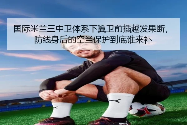国际米兰三中卫体系下翼卫前插越发果断，防线身后的空当保护到底谁来补